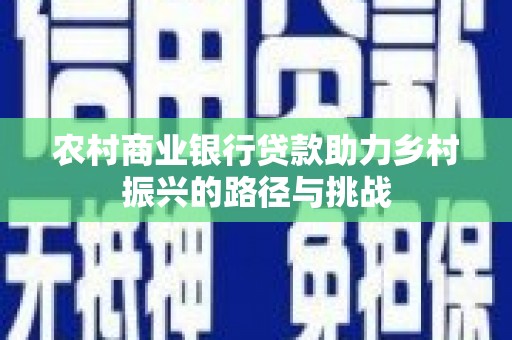南充农村商业银行贷款助力乡村振兴的路径与挑战