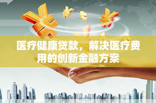 偏关医疗健康贷款，解决医疗费用的创新金融方案
