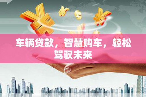 抚顺车辆贷款，智慧购车，轻松驾驭未来